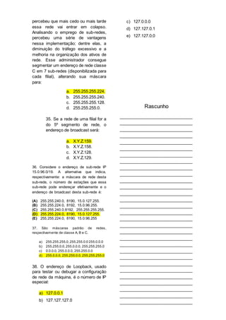 percebeu que mais cedo ou mais tarde
essa rede vai entrar em colapso.
Analisando o emprego de sub-redes,
percebeu uma série de vantagens
nessa implementação; dentre elas, a
diminuição do tráfego excessivo e a
melhoria na organização dos ativos de
rede. Esse administrador consegue
segmentar um endereço de rede classe
C em 7 sub-redes (disponibilizada para
cada filial), alterando sua máscara
para:
a. 255.255.255.224.
b. 255.255.255.240.
c. 255.255.255.128.
d. 255.255.255.0.
35. Se a rede de uma filial for a
do 5º segmento de rede, o
endereço de broadcast será:
a. X.Y.Z.159.
b. X.Y.Z.158.
c. X.Y.Z.128.
d. X.Y.Z.129.
36. Considere o endereço de sub-rede IP
15.0.96.0/19. A alternativa que indica,
respectivamente: a máscara de rede desta
sub-rede, o número de estações que essa
sub-rede pode endereçar efetivamente e o
endereço de broadcast desta sub-rede é:
(A) 255.255.240.0, 8190, 15.0.127.255.
(B) 255.255.224.0, 8192, 15.0.96.255.
(C) 255.255.240.0,8192, 255.255.255.255.
(D) 255.255.224.0, 8190, 15.0.127.255.
(E) 255.255.224.0, 8190, 15.0.96.255
37. São máscaras padrão de redes,
respectivamente de classe A, B e C.
a) 255.255.255.0,255.255.0.0 255.0.0.0
b) 255.255.0.0,255.0.0.0, 255.255.255.0
c) 0.0.0.0, 255.0.0.0, 255.255.0.0
d) 255.0.0.0, 255.255.0.0, 255.255.255.0
38. O endereço de Loopback, usado
para testar ou debugar a configuração
de rede da máquina, é o número de IP
especial:
a) 127.0.0.1
b) 127.127.127.0
c) 127.0.0.0
d) 127.127.0.1
e) 127.127.0.0
Rascunho
________________________________
________________________________
________________________________
________________________________
________________________________
________________________________
________________________________
________________________________
________________________________
________________________________
________________________________
________________________________
________________________________
________________________________
________________________________
________________________________
________________________________
________________________________
________________________________
________________________________
________________________________
________________________________
________________________________
________________________________
________________________________
________________________________
________________________________
________________________________
________________________________
________________________________
 