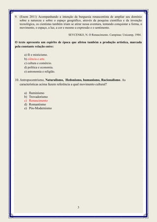 3
9. (Enem 2011) Acompanhando a intenção da burguesia renascentista de ampliar seu domínio
sobre a natureza e sobre o espaço geográfico, através da pesquisa científica e da invenção
tecnológica, os cientistas também iriam se atirar nessa aventura, tentando conquistar a forma, o
movimento, o espaço, a luz, a cor e mesmo a expressão e o sentimento.
SEVCENKO, N. O Renascimento. Campinas: Unicamp, 1984.
O texto apresenta um espírito de época que afetou também a produção artística, marcada
pela constante relação entre:
a) fé e misticismo.
b) ciência e arte.
c) cultura e comércio.
d) política e economia.
e) astronomia e religião.
10. Antropocentrismo, Naturalismo, Hedonismo, humanismo, Racionalismo. As
características acima fazem referência a qual movimento cultural?
a) Iluminismo
b) Trovadorismo
c) Renascimento
d) Romantismo
e) Pós-Modernismo
 