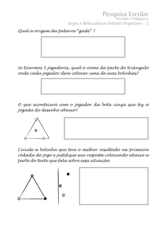 Jogos e Brincadeiras Infantis Populares - 2
Qual a origem da palavra “gude” ?




Se tivermos 3 jogadores, qual o nome da parte do triângulo
onde cada jogador deve colocar uma de suas bolinhas?




O que acontecerá com o jogador da bola cinza que fez a
jogada do desenho abaixo?




Circule a bolinha que teve o melhor resultado na primeira
rodada do jogo e justifique sua resposta colocando abaixo a
parte do texto que fala sobre essa situação.
 