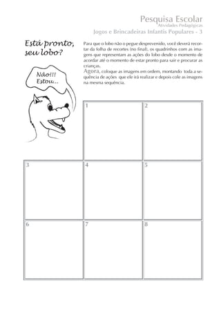 Jogos e Brincadeiras Infantis Populares - 3

Está pronto,   Para que o lobo não o pegue desprevenido, você deverá recor-
               tar da folha de recortes (no final), os quadrinhos com as ima-
seu lobo?      gens que representam as ações do lobo desde o momento de
               acordar até o momento de estar pronto para sair e procurar as
               crianças.
               Agora, coloque as imagens em ordem, montando toda a se-
               quência de ações que ele irá realizar e depois cole as imagens
               na mesma sequência.




               1                              2




3              4                              5




6              7                              8
 