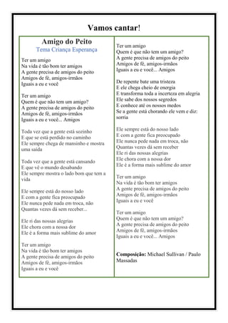 Vamos cantar!
Amigo do Peito
Tema Criança Esperança
Ter um amigo
Na vida é tão bom ter amigos
A gente precisa de amigos do peito
Amigos de fé, amigos-irmãos
Iguais a eu e você
Ter um amigo
Quem é que não tem um amigo?
A gente precisa de amigos do peito
Amigos de fé, amigos-irmãos
Iguais a eu e você... Amigos
Toda vez que a gente está sozinho
E que se está perdido no caminho
Ele sempre chega de mansinho e mostra
uma saída
Toda vez que a gente está cansando
E que vê o mundo desabando
Ele sempre mostra o lado bom que tem a
vida
Ele sempre está do nosso lado
E com a gente fica preocupado
Ele nunca pede nada em troca, não
Quantas vezes dá sem receber...
Ele ri das nossas alegrias
Ele chora com a nossa dor
Ele é a forma mais sublime do amor
Ter um amigo
Na vida é tão bom ter amigos
A gente precisa de amigos do peito
Amigos de fé, amigos-irmãos
Iguais a eu e você
Ter um amigo
Quem é que não tem um amigo?
A gente precisa de amigos do peito
Amigos de fé, amigos-irmãos
Iguais a eu e você... Amigos
De repente bate uma tristeza
E ele chega cheio de energia
E transforma toda a incerteza em alegria
Ele sabe dos nossos segredos
E conhece até os nossos medos
Se a gente está chorando ele vem e diz:
sorria
Ele sempre está do nosso lado
E com a gente fica preocupado
Ele nunca pede nada em troca, não
Quantas vezes dá sem receber
Ele ri das nossas alegrias
Ele chora com a nossa dor
Ele é a forma mais sublime do amor
Ter um amigo
Na vida é tão bom ter amigos
A gente precisa de amigos do peito
Amigos de fé, amigos-irmãos
Iguais a eu e você
Ter um amigo
Quem é que não tem um amigo?
A gente precisa de amigos do peito
Amigos de fé, amigos-irmãos
Iguais a eu e você... Amigos
Composição: Michael Sullivan / Paulo
Massadas
 