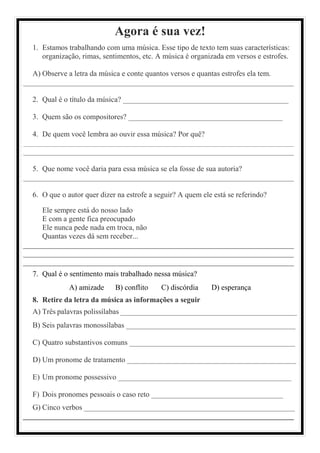 Agora é sua vez!
1. Estamos trabalhando com uma música. Esse tipo de texto tem suas características:
organização, rimas, sentimentos, etc. A música é organizada em versos e estrofes.
A) Observe a letra da música e conte quantos versos e quantas estrofes ela tem.
________________________________________________________________________
2. Qual é o título da música? ____________________________________________
3. Quem são os compositores? _________________________________________
4. De quem você lembra ao ouvir essa música? Por quê?
________________________________________________________________________
________________________________________________________________________
5. Que nome você daria para essa música se ela fosse de sua autoria?
________________________________________________________________________
6. O que o autor quer dizer na estrofe a seguir? A quem ele está se referindo?
Ele sempre está do nosso lado
E com a gente fica preocupado
Ele nunca pede nada em troca, não
Quantas vezes dá sem receber...
________________________________________________________________________
________________________________________________________________________
________________________________________________________________________
7. Qual é o sentimento mais trabalhado nessa música?
A) amizade B) conflito C) discórdia D) esperança
8. Retire da letra da música as informações a seguir
A) Três palavras polissílabas _______________________________________________
B) Seis palavras monossílabas _____________________________________________
C) Quatro substantivos comuns ____________________________________________
D) Um pronome de tratamento _____________________________________________
E) Um pronome possessivo ______________________________________________
F) Dois pronomes pessoais o caso reto ___________________________________
G) Cinco verbos ________________________________________________________
________________________________________________________________________
 