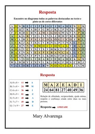 Resposta
Encontre no diagrama todas as palavras destacadas no texto e
pinte-as de cores diferentes
S D W R E C I P R O C I D A D E W I M
D I Q T K S D F G H J K L P N X V M Q
F F B D C H N A M I G O S W X V N P R
A I K G R T Z L X N L J H D F B B O E
M C L H I P S I C O L Ó G I C O Z R L
I U K J A T X C V B N L P T N X C T A
Z L H N N W E M O C I O N A L V H Â Ç
A D G Y Ç Y N T X V H K Ç V P N E N Õ
D A E N A Y E S P E R A N Ç A L G C E
E D D X N F P N L K H G F D S Z A I S
S E S S O L I D A R I E D A D E K A M
W L D H Y Z X N L K J H G F D S C B J
V A L O R I Z A R W N O S S A S Z X M
Resposta
A) 8 x 8 = 64 A
B) 3 x 8 = 24 M
C) 6 x 6 = 36 I
D) 9 x 9 = 81 Z
E) 5 x 8 = 40 A
F) 7 x 7 = 49 D
G) 3 x 9 = 27 E
M A Z E A D I
24 64 81 27 40 49 36
Relação de afinidade, reciprocidade, ajuda mútua,
respeito e confiança criada entre duas ou mais
pessoas.
Resposta AMIZADE
Mary Alvarenga
 