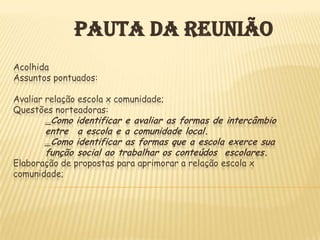 PAUTA DA REUNIÃO
Acolhida
Assuntos pontuados:

Avaliar relação escola x comunidade;
Questões norteadoras:
        _Como identificar e avaliar as formas de intercâmbio
       entre a escola e a comunidade local.
       _Como identificar as formas que a escola exerce sua
       função social ao trabalhar os conteúdos escolares.
Elaboração de propostas para aprimorar a relação escola x
comunidade;
 