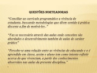 QUESTÕES NORTEADORAS
“Conciliar ao currículo programático a vivência do
estudante, buscando metodologias que dêem sentido à prática
discente a fim de motivá-los .”

“Faz-se necessário através das aulas onde conceitos são
abordados o desenvolvimento também de aulas de caráter
prático”

“Percebe-se uma relação entre as vivências do educando e o é
aprendido em classe, assim o aluno tem como intento refletir
acerca do que vivenciam, a partir dos conhecimentos
absorvidos nas aulas da presente disciplina.”
.
 