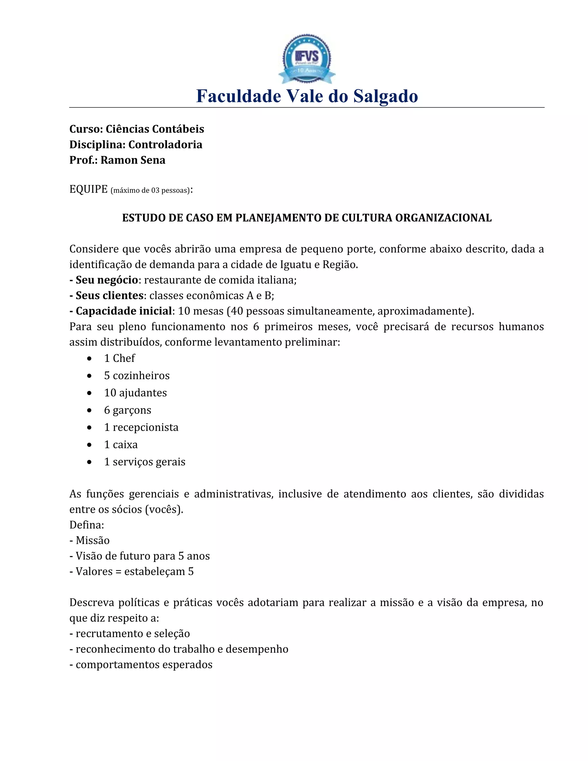 Faculdade Vale do Salgado
Curso: Ciências Contábeis
Disciplina: Controladoria
Prof.: Ramon Sena
EQUIPE (máximo de 03 pessoas):
ESTUDO DE CASO EM PLANEJAMENTO DE CULTURA ORGANIZACIONAL
Considere que vocês abrirão uma empresa de pequeno porte, conforme abaixo descrito, dada a
identificação de demanda para a cidade de Iguatu e Região.
- Seu negócio: restaurante de comida italiana;
- Seus clientes: classes econômicas A e B;
- Capacidade inicial: 10 mesas (40 pessoas simultaneamente, aproximadamente).
Para seu pleno funcionamento nos 6 primeiros meses, você precisará de recursos humanos
assim distribuídos, conforme levantamento preliminar:
• 1 Chef
• 5 cozinheiros
• 10 ajudantes
• 6 garçons
• 1 recepcionista
• 1 caixa
• 1 serviços gerais
As funções gerenciais e administrativas, inclusive de atendimento aos clientes, são divididas
entre os sócios (vocês).
Defina:
- Missão
- Visão de futuro para 5 anos
- Valores = estabeleçam 5
Descreva políticas e práticas vocês adotariam para realizar a missão e a visão da empresa, no
que diz respeito a:
- recrutamento e seleção
- reconhecimento do trabalho e desempenho
- comportamentos esperados