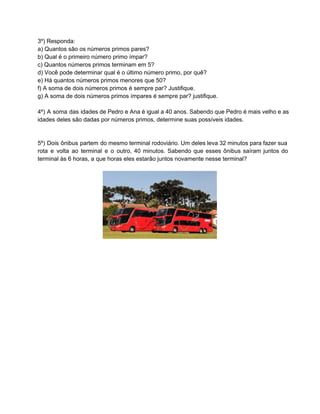 3º) Responda:
a) Quantos são os números primos pares?
b) Qual é o primeiro número primo ímpar?
c) Quantos números primos terminam em 5?
d) Você pode determinar qual é o último número primo, por quê?
e) Há quantos números primos menores que 50?
f) A soma de dois números primos é sempre par? Justifique.
g) A soma de dois números primos ímpares é sempre par? justifique.
4º) A soma das idades de Pedro e Ana é igual a 40 anos. Sabendo que Pedro é mais velho e as                                         
idades deles são dadas por números primos, determine suas possíveis idades.
5º) Dois ônibus partem do mesmo terminal rodoviário. Um deles leva 32 minutos para fazer sua                             
rota e volta ao terminal e o outro, 40 minutos. Sabendo que esses ônibus saíram juntos do                               
terminal às 6 horas, a que horas eles estarão juntos novamente nesse terminal?
 