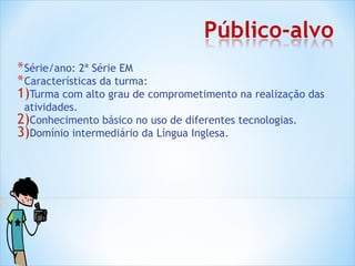 * Série/ano: 2ª Série EM
* Características da turma:
1)Turma com alto grau de comprometimento na realização das
 atividades.
2)Conhecimento básico no uso de diferentes tecnologias.
3)Domínio intermediário da Língua Inglesa.
 