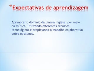 Aprimorar o domínio da Língua Inglesa, por meio
da música, utilizando diferentes recursos
tecnológicos e propiciando o trabalho colaborativo
entre os alunos.
 