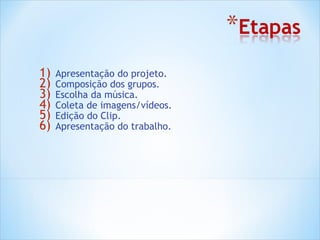 1)   Apresentação do projeto.
2)   Composição dos grupos.
3)   Escolha da música.
4)   Coleta de imagens/vídeos.
5)   Edição do Clip.
6)   Apresentação do trabalho.
 