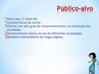 * Série/ano: 2ª Série EM
* Características da turma:
1)Turma com alto grau de comprometimento na realização das
 atividades.
2)Conhecimento básico no uso de diferentes tecnologias.
3)Domínio intermediário da Língua Inglesa.
 