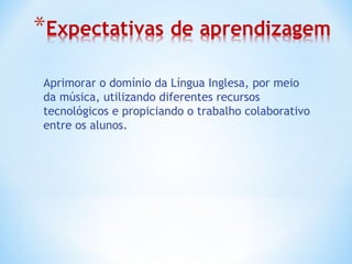 Aprimorar o domínio da Língua Inglesa, por meio
da música, utilizando diferentes recursos
tecnológicos e propiciando o trabalho colaborativo
entre os alunos.
 