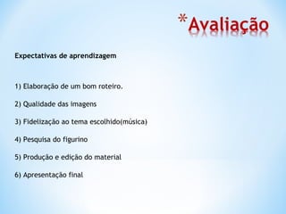 Expectativas de aprendizagem



1) Elaboração de um bom roteiro.

2) Qualidade das imagens

3) Fidelização ao tema escolhido(música)

4) Pesquisa do figurino

5) Produção e edição do material

6) Apresentação final
 