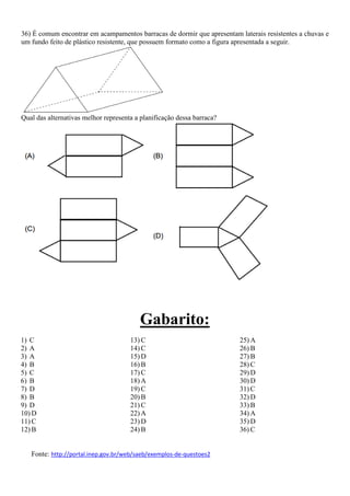 36) É comum encontrar em acampamentos barracas de dormir que apresentam laterais resistentes a chuvas e
um fundo feito de plástico resistente, que possuem formato como a figura apresentada a seguir.
Qual das alternativas melhor representa a planificação dessa barraca?
Gabarito:
1) C
2) A
3) A
4) B
5) C
6) B
7) D
8) B
9) D
10) D
11) C
12) B
13) C
14) C
15) D
16) B
17) C
18) A
19) C
20) B
21) C
22) A
23) D
24) B
25) A
26) B
27) B
28) C
29) D
30) D
31) C
32) D
33) B
34) A
35) D
36) C
Fonte: http://portal.inep.gov.br/web/saeb/exemplos-de-questoes2
 