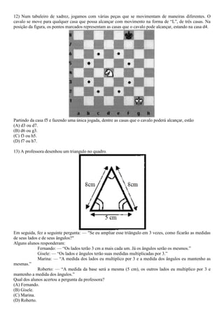12) Num tabuleiro de xadrez, jogamos com várias peças que se movimentam de maneiras diferentes. O
cavalo se move para qualquer casa que possa alcançar com movimento na forma de “L”, de três casas. Na
posição da figura, os pontos marcados representam as casas que o cavalo pode alcançar, estando na casa d4.
Partindo da casa f5 e fazendo uma única jogada, dentre as casas que o cavalo poderá alcançar, estão
(A) d3 ou d7.
(B) d6 ou g3.
(C) f3 ou h5.
(D) f7 ou h7.
13) A professora desenhou um triangulo no quadro.
Em seguida, fez a seguinte pergunta: –– "Se eu ampliar esse triângulo em 3 vezes, como ficarão as medidas
de seus lados e de seus ângulos?"
Alguns alunos responderam:
Fernando: –– “Os lados terão 3 cm a mais cada um. Já os ângulos serão os mesmos.”
Gisele: –– “Os lados e ângulos terão suas medidas multiplicadas por 3.”
Marina: –– “A medida dos lados eu multiplico por 3 e a medida dos ângulos eu mantenho as
mesmas.”
Roberto: –– “A medida da base será a mesma (5 cm), os outros lados eu multiplico por 3 e
mantenho a medida dos ângulos.”
Qual dos alunos acertou a pergunta da professora?
(A) Fernando.
(B) Gisele.
(C) Marina.
(D) Roberto.
 