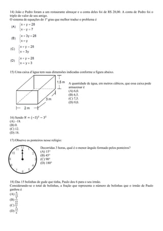 14) João e Pedro foram a um restaurante almoçar e a conta deles foi de R$ 28,00. A conta de Pedro foi o
triplo do valor de seu amigo.
O sistema de equações do 1º grau que melhor traduz o problema é
15) Uma caixa d’água tem suas dimensões indicadas conforme a figura abaixo.
A quantidade de água, em metros cúbicos, que essa caixa pode
armazenar é
(A) 6,0.
(B) 6,5.
(C) 7,5.
(D) 9,0.
16) Sendo
(A) –18.
(B) 0.
(C) 12.
(D) 18.
17) Observe os ponteiros nesse relógio:
Decorridas 3 horas, qual é o menor ângulo formado pelos ponteiros?
(A) 15°
(B) 45°
(C) 90°
(D) 180°
18) Das 15 bolinhas de gude que tinha, Paulo deu 6 para o seu irmão.
Considerando-se o total de bolinhas, a fração que representa o número de bolinhas que o irmão de Paulo
ganhou é
(A)
(B)
(C)
(D)
 