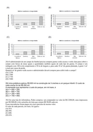 28) O administrador de um campo de futebol precisa comprar grama verde escura e verde clara para cobrir o
campo com faixas de áreas iguais e quantidades também iguais de cada tipo de grama. O campo é um
retângulo com 100 m de comprimento e 50 m de largura e, para cada 10 m² de grama plantada, é gasto 1 m²
a mais por causa da perda.
Quantos m² de grama verde escura o administrador deverá comprar para cobrir todo o campo?
(A) 2 250
(B) 2 500
(C) 2 750
(D) 5 000
29) Uma prefeitura aplicou R$ 850 mil na construção de 3 creches e um parque infantil. O custo de
cada creche foi de R$ 250 mil.
A expressão que representa o custo do parque, em mil reais, é
(A) x + 850 = 250.
(B) x – 850 = 750.
(C) x + 250 = 850.
(D) x + 750 = 850.
30) Em uma loja de informática, Pedro comprou: um computador no valor de R$ 2200,00, uma impressora
por R$ 800,00 e três cartuchos de tinta que custam R$ 90,00 cada um.
Essas mercadorias foram pagas em cinco parcelas de mesmo valor.
O valor de cada parcela, em reais, foi igual a
(A) 414.
(B) 494.
(C) 600.
(D) 654.
 