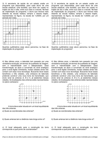 3) A secretaria de saúde de um estado avalia um
programa que disponibiliza, para cada aluno de uma
escola estadual, uma bicicleta, que deve ser usada no
trajeto de ida e volta, entre sua casa e a escola. Na fase
de implantação do programa, o aluno que morava mais
distante da escola realizou sempre o mesmo trajeto,
representado na figura, na escala de 1:25000, por um
período de 5 dias.
Quantos quilômetros esse aluno percorreu na fase de
implantação do programa?
4) Nos últimos anos, a televisão tem passado por uma
verdadeira revolução, em termos de qualidade de imagem,
som e interatividade com o telespectador. Essa
transformação se deve à conversão do sinal analógico
para o sinal digital. Entretanto, muitas cidades ainda não
contam com essa nova tecnologia. Buscando levar esses
benefícios a três cidades, uma emissora de televisão
pretende construir uma nova torre de transmissão, que
envie sinal às antenas A, B e C, já existentes nessas
cidades. As localizações das antenas estão representadas
no plano cartesiano:
A torre deve estar situada em um local equidistante
das três antenas.
a) Quais as coordenadas das antenas?
b) Quais antenas tem a distância mais longa entre si?
c) O local adequado para a construção da torre
corresponde a qual ponto de coordenadas?
(Faça os cálculos em uma folha à parte e anexe à atividade para a entrega)
3) A secretaria de saúde de um estado avalia um
programa que disponibiliza, para cada aluno de uma
escola estadual, uma bicicleta, que deve ser usada no
trajeto de ida e volta, entre sua casa e a escola. Na fase
de implantação do programa, o aluno que morava mais
distante da escola realizou sempre o mesmo trajeto,
representado na figura, na escala de 1:25000, por um
período de 5 dias.
Quantos quilômetros esse aluno percorreu na fase de
implantação do programa?
4) Nos últimos anos, a televisão tem passado por uma
verdadeira revolução, em termos de qualidade de imagem,
som e interatividade com o telespectador. Essa
transformação se deve à conversão do sinal analógico
para o sinal digital. Entretanto, muitas cidades ainda não
contam com essa nova tecnologia. Buscando levar esses
benefícios a três cidades, uma emissora de televisão
pretende construir uma nova torre de transmissão, que
envie sinal às antenas A, B e C, já existentes nessas
cidades. As localizações das antenas estão representadas
no plano cartesiano:
A torre deve estar situada em um local equidistante
das três antenas.
a) Quais as coordenadas das antenas?
b) Quais antenas tem a distância mais longa entre si?
c) O local adequado para a construção da torre
corresponde a qual ponto de coordenadas?
(Faça os cálculos em uma folha à parte e anexe à atividade para a entrega)
 