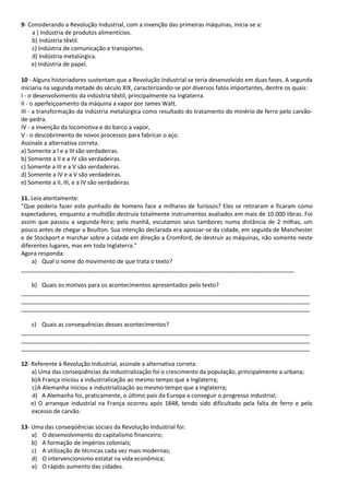 9- Considerando a Revolução Industrial, com a invenção das primeiras máquinas, inicia-se a:
a ) Indústria de produtos alimentícios.
b) Indústria têxtil.
c) Indústria de comunicação e transportes.
d) Indústria metalúrgica.
e) Indústria de papel.
10 - Alguns historiadores sustentam que a Revolução Industrial se teria desenvolvido em duas fases. A segunda
iniciaria na segunda metade do século XIX, caracterizando-se por diversos fatos importantes, dentre os quais:
I - o desenvolvimento da indústria têxtil, principalmente na Inglaterra.
II - o aperfeiçoamento da máquina a vapor por James Watt.
III - a transformação da indústria metalúrgica como resultado do tratamento do minério de ferro pelo carvão-
de-pedra.
IV - a invenção da locomotiva e do barco a vapor,
V - o descobrimento de novos processos para fabricar o aço.
Assinale a alternativa correta.
a) Somente a l e a III são verdadeiras.
b) Somente a II e a IV são verdadeiras.
c) Somente a III e a V são verdadeiras.
d) Somente a IV e a V são verdadeiras.
e) Somente a II, III, e a IV são verdadeiras
11. Leia atentamente:
“Que poderia fazer este punhado de homens face a milhares de furiosos? Eles se retiraram e ficaram como
espectadores, enquanto a multidão destruía totalmente instrumentos avaliados em mais de 10.000 libras. Foi
assim que passou a segunda-feira; pela manhã, escutamos seus tambores numa distância de 2 milhas, um
pouco antes de chegar a Boulton. Sua intenção declarada era apossar-se da cidade, em seguida de Manchester
e de Stockport e marchar sobre a cidade em direção a Cromford, de destruir as máquinas, não somente neste
diferentes lugares, mas em toda Inglaterra.”
Agora responda:
a) Qual o nome do movimento de que trata o texto?
_____________________________________________________________________________________
b) Quais os motivos para os acontecimentos apresentados pelo texto?
__________________________________________________________________________________________
__________________________________________________________________________________________
__________________________________________________________________________________________
c) Quais as consequências desses acontecimentos?
__________________________________________________________________________________________
__________________________________________________________________________________________
__________________________________________________________________________________________
12- Referente à Revolução Industrial, assinale a alternativa correta:
a) Uma das conseqüências da industrialização foi o crescimento da população, principalmente a urbana;
b)A França iniciou a industrialização ao mesmo tempo que a Inglaterra;
c)A Alemanha iniciou a industrialização ao mesmo tempo que a Inglaterra;
d) A Alemanha foi, praticamente, o último país da Europa a conseguir o progresso industrial;
e) O arranque industrial na França ocorreu após 1848, tendo sido dificultado pela falta de ferro e pelo
excesso de carvão.
13- Uma das conseqüências sociais da Revolução Industrial foi:
a) O desenvolvimento do capitalismo financeiro;
b) A formação de impérios coloniais;
c) A utilização de técnicas cada vez mais modernas;
d) O intervencionismo estatal na vida econômica;
e) O rápido aumento das cidades.
 