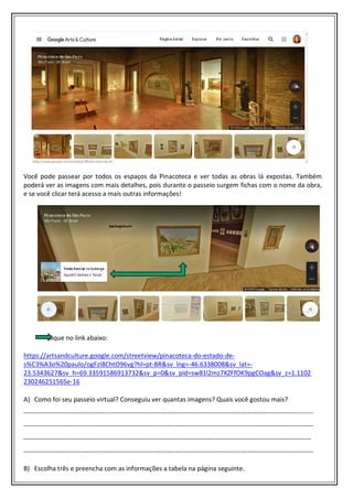 Você pode passear por todos os espaços da Pinacoteca e ver todas as obras lá expostas. Também
poderá ver as imagens com mais detalhes, pois durante o passeio surgem fichas com o nome da obra,
e se você clicar terá acesso a mais outras informações!
Clique no link abaixo:
https://artsandculture.google.com/streetview/pinacoteca-do-estado-de-
s%C3%A3o%20paulo/ogFzI8ChtO96vg?hl=pt-BR&sv_lng=-46.6338008&sv_lat=-
23.5343627&sv_h=69.33591586913732&sv_p=0&sv_pid=sw81l2mz7XZFfOK9pgCOag&sv_z=1.1102
230246251565e-16
A) Como foi seu passeio virtual? Conseguiu ver quantas imagens? Quais você gostou mais?
-------------------------------------------------------------------------------------------------------------------------------------
-------------------------------------------------------------------------------------------------------------------------------------
------------------------------------------------------------------------------------------------------------------------------------
-------------------------------------------------------------------------------------------------------------------------------------
B) Escolha três e preencha com as informações a tabela na página seguinte.
 