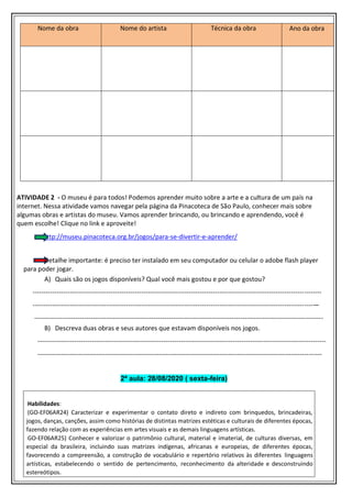 Nome da obra Nome do artista Técnica da obra Ano da obra
ATIVIDADE 2 - O museu é para todos! Podemos aprender muito sobre a arte e a cultura de um país na
internet. Nessa atividade vamos navegar pela página da Pinacoteca de São Paulo, conhecer mais sobre
algumas obras e artistas do museu. Vamos aprender brincando, ou brincando e aprendendo, você é
quem escolhe! Clique no link e aproveite!
http://museu.pinacoteca.org.br/jogos/para-se-divertir-e-aprender/
Detalhe importante: é preciso ter instalado em seu computador ou celular o adobe flash player
para poder jogar.
A) Quais são os jogos disponíveis? Qual você mais gostou e por que gostou?
-------------------------------------------------------------------------------------------------------------------------------------
---------------------------------------------------------------------------------------------------------------------------------—
-------------------------------------------------------------------------------------------------------------------------------------
B) Descreva duas obras e seus autores que estavam disponíveis nos jogos.
-------------------------------------------------------------------------------------------------------------------------------------
-----------------------------------------------------------------------------------------------------------------------------------
2ª aula: 28/08/2020 ( sexta-feira)
Habilidades:
(GO-EF06AR24) Caracterizar e experimentar o contato direto e indireto com brinquedos, brincadeiras,
jogos, danças, canções, assim como histórias de distintas matrizes estéticas e culturais de diferentes épocas,
fazendo relação com as experiências em artes visuais e as demais linguagens artísticas.
GO-EF06AR25) Conhecer e valorizar o patrimônio cultural, material e imaterial, de culturas diversas, em
especial da brasileira, incluindo suas matrizes indígenas, africanas e europeias, de diferentes épocas,
favorecendo a compreensão, a construção de vocabulário e repertório relativos às diferentes linguagens
artísticas, estabelecendo o sentido de pertencimento, reconhecimento da alteridade e desconstruindo
estereótipos.
 