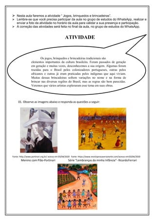  Nesta aula faremos a atividade “ Jogos, brinquedos e brincadeiras”.
 Lembre-se que você precisa participar da aula no grupo de estudos do WhatsApp, realizar e
enviar a foto da atividade no horário da aula para validar a sua presença e participação.
 A correção das atividades será feita no final da aula, no grupo de estudos do WhatsApp.
01. Observe as imagens abaixo e responda as questões a seguir:
Fonte: http://www.portinari.org.br/ acesso em 03/04/2020 Fonte: https://www.revistaprosaversoearte.com/acesso em03/04/2020
Menino com Pião-Portinari Série “Lembranças da minha Infância”- RicardoFerrari
ATIVIDADE
Os jogos, brinquedos e brincadeiras tradicionais são
elementos importantes da cultura brasileira. Foram passados de geração
em geração e muitas vezes, desconhecemos a sua origem. Algumas foram
trazidas para o Brasil pelos colonizadores portugueses, outras pelos
africanos e outras já eram praticadas pelos indígenas que aqui viviam.
Muitas dessas brincadeiras sofrem variações no nome e na forma de
brincar nas diversas regiões do Brasil, mas as regras são bem parecidas.
Veremos que vários artistas exploraram esse tema em suas obras.
 