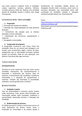 com maior sucesso o objetivo. Entre as atividades
usadas, sugerimos: cartazes, palestras, folhetos,
reuniões, gincanas, festas etc. Realizar uma variedade
grande de atividades sempre é melhor, pois atinge
mais pessoas.

fundamental. Os resultados obtidos devem ser
divulgados durante todo o processo, assim como as
eventuais alterações cuja necessidade tenha sido
constatada. As atividades voltadas à educação
ambiental também devem ser criteriosamente

S E G U N D A E TA PA - I M P L A N TAÇÃO

Fonte:
http://www.lixo.com.br/documentos/coleta%20seletiv
a%20como%20fazer.pdf
http://www.resol.com.br/Cartilha6/ColetaSeletivapara
Prefeituras.pdf

1. Preparação
♽ Formação das equipes de trabalho;
♽ Definição das responsabilidades de cada elemento
do grupo;
♽ Treinamento das equipes para as diversas
atividades a serem realizadas;
♽ Implantação das estruturas, equipamentos e
materiais;
♽ Divulgação à comunidade.
2. Inauguração do programa
A inauguração constitui-se num marco inicial das
atividades. Deve ser um evento bem divulgado e ter
sempre uma característica alegre, criativa, de festa,
assegurando que as informações principais também
possam ser passadas. Pode ser uma exposição, uma
palestra. Faça dessa data algo marcante.
T E R C E I R A E TA PA
Acompanhamento
Constitui-se numa importante fase que reúne muitas
atividades importantes. No acompanhamento é
observado o andamento das diversas fases do
processo, o levantamento dos resultados e problemas
enfrentados e a reposição de equipamentos e
materiais. Também são levantadas as quantidades
coletadas e receita gerada (caso o material
MANUTENÇÃO
1. Avaliação e ajustes
Uma vez desencadeado o processo, ajustes sempre
serão necessários. Esses ajustes serão baseados nas
informações obtidas sobre resultados, problemas e
peculiaridades observados durante a realização das
atividades.
2. Realimentação do processo
À medida que passa o tempo, é natural que ocorra um
certo abatimento nos ânimos iniciais, assim, a
motivação da comunidade e da própria equipe é

 