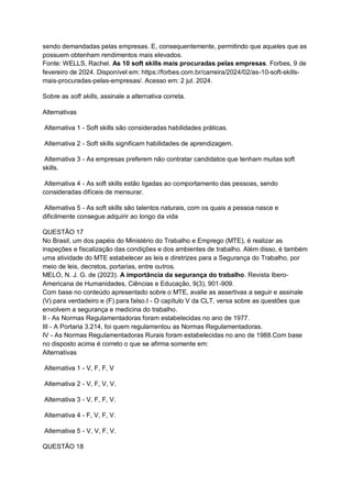 sendo demandadas pelas empresas. E, consequentemente, permitindo que aqueles que as
possuem obtenham rendimentos mais elevados.
Fonte: WELLS, Rachel. As 10 soft skills mais procuradas pelas empresas. Forbes, 9 de
fevereiro de 2024. Disponível em: https://forbes.com.br/carreira/2024/02/as-10-soft-skills-
mais-procuradas-pelas-empresas/. Acesso em: 2 jul. 2024.
Sobre as soft skills, assinale a alternativa correta.
Alternativas
Alternativa 1 - Soft skills são consideradas habilidades práticas.
Alternativa 2 - Soft skills significam habilidades de aprendizagem.
Alternativa 3 - As empresas preferem não contratar candidatos que tenham muitas soft
skills.
Alternativa 4 - As soft skills estão ligadas ao comportamento das pessoas, sendo
consideradas difíceis de mensurar.
Alternativa 5 - As soft skills são talentos naturais, com os quais a pessoa nasce e
dificilmente consegue adquirir ao longo da vida
QUESTÃO 17
No Brasil, um dos papéis do Ministério do Trabalho e Emprego (MTE), é realizar as
inspeções e fiscalização das condições e dos ambientes de trabalho. Além disso, é também
uma atividade do MTE estabelecer as leis e diretrizes para a Segurança do Trabalho, por
meio de leis, decretos, portarias, entre outros.
MELO, N. J. G. de (2023). A importância da segurança do trabalho. Revista Ibero-
Americana de Humanidades, Ciências e Educação, 9(3), 901-909.
Com base no conteúdo apresentado sobre o MTE, avalie as assertivas a seguir e assinale
(V) para verdadeiro e (F) para falso.I - O capítulo V da CLT, versa sobre as questões que
envolvem a segurança e medicina do trabalho.
II - As Normas Regulamentadoras foram estabelecidas no ano de 1977.
III - A Portaria 3.214, foi quem regulamentou as Normas Regulamentadoras.
IV - As Normas Regulamentadoras Rurais foram estabelecidas no ano de 1988.Com base
no disposto acima é correto o que se afirma somente em:
Alternativas
Alternativa 1 - V, F, F, V
Alternativa 2 - V, F, V, V.
Alternativa 3 - V, F, F, V.
Alternativa 4 - F, V, F, V.
Alternativa 5 - V, V, F, V.
QUESTÃO 18
 