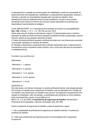 O planejamento e a gestão de carreira podem ser trabalhados a partir da necessidade do
desenvolvimento de competências, habilidades e comportamentos apropriados, levando o
indivíduo a atender às necessidades impostas pelo mercado de trabalho. Esse
planejamento pode ser elaborado ainda na fase acadêmica, na qual o aluno poderá
prospectar seus anseios em termos de vivenciar a teoria aprendida em empresas que
disponibilizam oportunidades de estágios.
Fonte: MALSCHITZKY, N. A Importância da orientação de carreira na empregabilidade.
Rev. FAE, Curitiba, v. 15, n. 1, p. 150-165, jan./jun. 2012.
Sobre esse assunto, analise as afirmativas a seguir:I. É desnecessário para o indivíduo
participar de ações de desenvolvimento pessoal e profissional ainda na graduação, quando
não tem certeza do que gostaria realmente de fazer.
II. Ações de desenvolvimento pessoal e profissional podem ser uma chance para encontrar
uma posição vantajosa no mercado de trabalho.
III. Planejar e desenvolver comportamentos e atitudes apropriados para o relacionamento
interpessoal é pouco importante nesse contexto, pois o único que vale para as empresas é
a habilidade técnica.
É correto o que se afirma em:
Alternativas
Alternativa 1 - I, apenas.
Alternativa 2 - II, apenas.
Alternativa 3 - I e II, apenas.
Alternativa 4 - II e III, apenas.
Alternativa 5 - I, II e III.
QUESTÃO 19
Nos dias atuais, com tantas mudanças no cenário profissional devido a tecnologia aplicada,
tem tornado um desafio para a segurança do trabalho, pois as operações tem mudado de
um trabalho mais braçal para um trabalho mais racional. As máquinas e equipamentos tem
exigido do trabalhador, além da atenção, a qualificação para enfrentar os novos desafios,
tanto os já presentes, quanto os que estão por vir.
MELO, N. J. G. de (2023). A importância da segurança do trabalho. Revista Ibero-
Americana de Humanidades, Ciências e Educação, 9(3), 901-909.
Sobre os aspectos da segurança do trabalho, avalie as assertivas a seguir.
I – Há a necessidade do profissional da segurança do trabalho entender o contexto do
ambiente de trabalho.
II – Cabe aos profissionais de engenharia propor recomendações para a segurança
ocupacional.
 