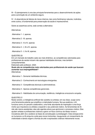 III – O planejamento é uma das principais ferramentas para o desenvolvimento de ações
para a promoção de um ambiente seguro.
IV - A observância de fatores de riscos internos, tais como fenômenos naturais, incêndios,
entre outros, é fundamental para preservação da saúde é imprescindível.
Sobre as assertivas acima, está correta a alternativa:
Alternativas
Alternativa 1 - I, apenas.
Alternativa 2 - III, apenas.
Alternativa 3 - II e IV, apenas
Alternativa 4 - I, III e IV, apenas.
Alternativa 5 - I, II e III, apenas.
QUESTÃO 20
Em um mercado de trabalho cada vez mais dinâmico, as competências valorizadas para
profissionais de saúde incluem não apenas habilidades técnicas, mas também
comportamentais.
Elaborado pelo professor, 2024.
Quais são as competências mais valorizadas para profissionais de saúde que buscam
aumentar sua empregabilidade?
Alternativas
Alternativa 1 - Somente habilidades técnicas.
Alternativa 2 - Conhecimento em tecnologias emergentes.
Alternativa 3 - Competências técnicas e administrativas.
Alternativa 4 - Apenas competências gerenciais.
Alternativa 5 - Habilidades de comunicação, resiliência, inteligência emocional e empatia.
QUESTÃO 21
Neste cenário, a inteligência artificial não substitui os artistas; em vez disso, surge como
uma ferramenta potente que amplifica a criatividade humana. Na sua essência, a IA
funciona como um parceiro colaborativo, uma fonte abundante de inspiração e uma força
motriz que impulsiona os artistas a expandir o seu potencial criativo. As ferramentas de IA
não são meros assistentes; eles são agentes ativos que aprimoram o processo criativo. Eles
ajudam artistas e profissionais criativos a gerar um fluxo contínuo de ideias novas e
inovadoras além de a acelerar as fases de conceituação e prototipagem. Esta sinergia entre
os humanos e a IA empurra a arte para novos horizontes, inaugurando um renascimento da
criatividade e dando origem a formas de arte e expressões criativas inteiramente novas.
 