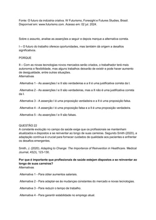 Fonte: O futuro da indústria criativa. W Futurismo, Foresight e Futures Studies, Brasil.
Disponível em: www.futurismo.com. Acesso em: 02 jul. 2024.
Sobre o assunto, analise as asserções a seguir e depois marque a alternativa correta.
I – O futuro do trabalho oferece oportunidades, mas também dá origem a desafios
significativos.
PORQUE
II – Com as novas tecnologias novos mercados serão criados, o trabalhador terá mais
autonomia e flexibilidade, mas alguns trabalhos deixarão de existir e pode haver aumento
de desigualdade, entre outras situações.
Alternativas
Alternativa 1 - As asserções I e II são verdadeiras e a II é uma justificativa correta da I.
Alternativa 2 - As asserções I e II são verdadeiras, mas a II não é uma justificativa correta
da I.
Alternativa 3 - A asserção I é uma proposição verdadeira e a II é uma proposição falsa.
Alternativa 4 - A asserção I é uma proposição falsa e a II é uma proposição verdadeira.
Alternativa 5 - As asserções I e II são falsas.
QUESTÃO 22
A constante evolução no campo da saúde exige que os profissionais se mantenham
atualizados e dispostos a se reinventar ao longo de suas carreiras. Segundo Smith (2020), a
adaptação contínua é crucial para fornecer cuidados de qualidade aos pacientes e enfrentar
os desafios emergentes.
Smith, J. (2020). Adapting to Change: The Importance of Reinvention in Healthcare. Medical
Journal, 45(3), 123-130.
Por que é importante que profissionais de saúde estejam dispostos a se reinventar ao
longo de suas carreiras?
Alternativas
Alternativa 1 - Para obter aumentos salariais.
Alternativa 2 - Para adaptar-se às mudanças constantes do mercado e novas tecnologias.
Alternativa 3 - Para reduzir o tempo de trabalho.
Alternativa 4 - Para garantir estabilidade no emprego atual.
 