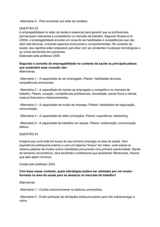 Alternativa 5 - Para aumentar sua rede de contatos.
QUESTÃO 23
A empregabilidade no setor da saúde é essencial para garantir que os profissionais
permaneçam relevantes e competitivos no mercado de trabalho. Segundo Rueda et al.
(2004), a empregabilidade envolve um conjunto de habilidades e competências que vão
além das técnicas, incluindo aspectos emocionais e comportamentais. No contexto da
saúde, isso significa estar preparado para lidar com as constantes mudanças tecnológicas e
as novas demandas dos pacientes.
Elaborado pelo professor 2024.
Segundo o conceito de empregabilidade no contexto da saúde os principais pilares
que sustentam esse conceito são:
Alternativas
Alternativa 1 - A capacidade de ser empregado. Pilares: habilidades técnicas,
competências emocionais.
Alternativa 2 - A capacidade de manter-se empregado e competitivo no mercado de
trabalho. Pilares: vocação, competências profissionais, idoneidade, saúde física e mental,
reserva financeira e relacionamentos.
Alternativa 3 - A capacidade de mudar de emprego. Pilares: habilidades de negociação,
comunicação.
Alternativa 4 - A capacidade de obter promoções. Pilares: experiência, networking.
Alternativa 5 - A capacidade de trabalhar em equipe. Pilares: colaboração, comunicação
efetiva.
QUESTÃO 24
Imagine que você está em busca do seu primeiro emprego na área da saúde. Sem
experiência profissional anterior e com um diploma "fresco" em mãos, você estará no
mesmo patamar de muitos outros candidatos procurando uma primeira oportunidade. Diante
de tamanha concorrência, será escolhido o profissional que apresentar diferenciais, mesmo
que eles sejam mínimos.
Criada pelo professor 2024
Com base nesse contexto, quais estratégias podem ser adotadas por um recém-
formado na área da saúde para se destacar no mercado de trabalho?
Alternativas
Alternativa 1 - Confiar exclusivamente no diploma universitário.
Alternativa 2 - Evitar participar de atividades extracurriculares para não sobrecarregar a
rotina
 