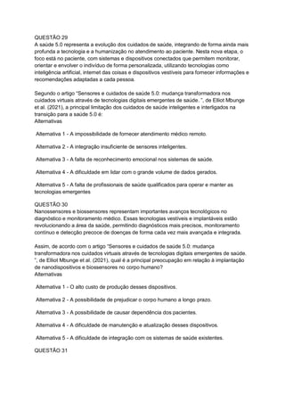 QUESTÃO 29
A saúde 5.0 representa a evolução dos cuidados de saúde, integrando de forma ainda mais
profunda a tecnologia e a humanização no atendimento ao paciente. Nesta nova etapa, o
foco está no paciente, com sistemas e dispositivos conectados que permitem monitorar,
orientar e envolver o indivíduo de forma personalizada, utilizando tecnologias como
inteligência artificial, internet das coisas e dispositivos vestíveis para fornecer informações e
recomendações adaptadas a cada pessoa.
Segundo o artigo “Sensores e cuidados de saúde 5.0: mudança transformadora nos
cuidados virtuais através de tecnologias digitais emergentes de saúde. ”, de Elliot Mbunge
et al. (2021), a principal limitação dos cuidados de saúde inteligentes e interligados na
transição para a saúde 5.0 é:
Alternativas
Alternativa 1 - A impossibilidade de fornecer atendimento médico remoto.
Alternativa 2 - A integração insuficiente de sensores inteligentes.
Alternativa 3 - A falta de reconhecimento emocional nos sistemas de saúde.
Alternativa 4 - A dificuldade em lidar com o grande volume de dados gerados.
Alternativa 5 - A falta de profissionais de saúde qualificados para operar e manter as
tecnologias emergentes
QUESTÃO 30
Nanossensores e biossensores representam importantes avanços tecnológicos no
diagnóstico e monitoramento médico. Essas tecnologias vestíveis e implantáveis estão
revolucionando a área da saúde, permitindo diagnósticos mais precisos, monitoramento
contínuo e detecção precoce de doenças de forma cada vez mais avançada e integrada.
Assim, de acordo com o artigo “Sensores e cuidados de saúde 5.0: mudança
transformadora nos cuidados virtuais através de tecnologias digitais emergentes de saúde.
”, de Elliot Mbunge et al. (2021), qual é a principal preocupação em relação à implantação
de nanodispositivos e biossensores no corpo humano?
Alternativas
Alternativa 1 - O alto custo de produção desses dispositivos.
Alternativa 2 - A possibilidade de prejudicar o corpo humano a longo prazo.
Alternativa 3 - A possibilidade de causar dependência dos pacientes.
Alternativa 4 - A dificuldade de manutenção e atualização desses dispositivos.
Alternativa 5 - A dificuldade de integração com os sistemas de saúde existentes.
QUESTÃO 31
 