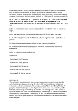 O transtorno mental é um dos grandes desafios dos gestores da segurança do trabalho,
pois, em muitos casos, quando se detecta um problema envolvendo algum tipo de
transtorno, pode ser tarde demais, e o trabalhador pode demorar um tempo maior para se
recuperar, isso quando não tiver que ser afastado do trabalho devido o problema adquirido.
DE SOUZA, F. S.; OLIVEIRA, S. T.; DA SILVA, Y. R.; AIRES, B. L. (2023). DESAFIOS DE
APLICAÇÃO DAS NORMAS DE SAÚDE E SEGURANÇA NO AMBIENTE DE
TRABALHO. Revista Ibero-Americana de Humanidades, Ciências e Educação, 9(11), 685-
700.
Sobre os transtornos mentais associados ao ambiente de trabalho, avalie as assertivas a
seguir.
I – Os agentes provocadores são identificados de acordo com a tarefa executada.
II – As influências podem vir da flexibilização, estrutura organizacional e rotatividade de
pessoal.
III – As condições de segurança e higiene em que o serviço é prestado.
IV – O momento histórico da empresa pode influenciar nos transtornos mentais do
trabalhador.
Sobre as assertivas acima, está correto:
Alternativas
Alternativa 1 - I e IV, apenas.
Alternativa 2 - I e III, apenas.
Alternativa 3 - II e III, apenas.
Alternativa 4 - I, III e IV, apenas.
Alternativa 5 - II, III e IV, apenas.
QUESTÃO 32
“As habilidades socioemocionais que as empresas consideram mais importantes são
curiosidade e aprendizagem ao longo da vida, resiliência, flexibilidade e agilidade, e
motivação e autoconsciência”, concluiu uma pesquisa do Fórum Econômico Mundial. A
pesquisa também mostra que as tecnologias emergentes, como a IA generativa, estão
transformando as exigências da força de trabalho, e os empregadores estão colocando
maior ênfase nas soft skills. “Essas competências permitem que as empresas respondam
às mudanças e são resistentes à automação”. E elas são altamente transferíveis entre
setores, o que ajuda quem quer fazer uma transição de carreira ou até mesmo iniciar seu
próprio negócio.
 