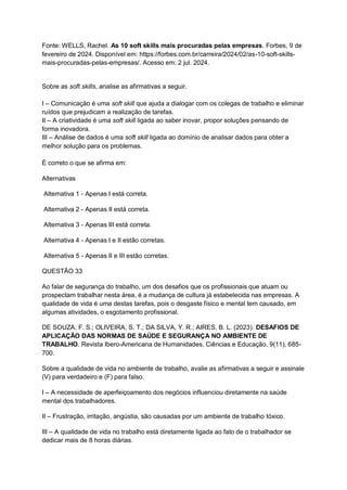 Fonte: WELLS, Rachel. As 10 soft skills mais procuradas pelas empresas. Forbes, 9 de
fevereiro de 2024. Disponível em: https://forbes.com.br/carreira/2024/02/as-10-soft-skills-
mais-procuradas-pelas-empresas/. Acesso em: 2 jul. 2024.
Sobre as soft skills, analise as afirmativas a seguir.
I – Comunicação é uma soft skill que ajuda a dialogar com os colegas de trabalho e eliminar
ruídos que prejudicam a realização de tarefas.
II – A criatividade é uma soft skill ligada ao saber inovar, propor soluções pensando de
forma inovadora.
III – Análise de dados é uma soft skill ligada ao domínio de analisar dados para obter a
melhor solução para os problemas.
É correto o que se afirma em:
Alternativas
Alternativa 1 - Apenas I está correta.
Alternativa 2 - Apenas II está correta.
Alternativa 3 - Apenas III está correta.
Alternativa 4 - Apenas I e II estão corretas.
Alternativa 5 - Apenas II e III estão corretas.
QUESTÃO 33
Ao falar de segurança do trabalho, um dos desafios que os profissionais que atuam ou
prospectam trabalhar nesta área, é a mudança de cultura já estabelecida nas empresas. A
qualidade de vida é uma destas tarefas, pois o desgaste físico e mental tem causado, em
algumas atividades, o esgotamento profissional.
DE SOUZA, F. S.; OLIVEIRA, S. T.; DA SILVA, Y. R.; AIRES, B. L. (2023). DESAFIOS DE
APLICAÇÃO DAS NORMAS DE SAÚDE E SEGURANÇA NO AMBIENTE DE
TRABALHO. Revista Ibero-Americana de Humanidades, Ciências e Educação, 9(11), 685-
700.
Sobre a qualidade de vida no ambiente de trabalho, avalie as afirmativas a seguir e assinale
(V) para verdadeiro e (F) para falso.
I – A necessidade de aperfeiçoamento dos negócios influenciou diretamente na saúde
mental dos trabalhadores.
II – Frustração, irritação, angústia, são causadas por um ambiente de trabalho tóxico.
III – A qualidade de vida no trabalho está diretamente ligada ao fato de o trabalhador se
dedicar mais de 8 horas diárias.
 