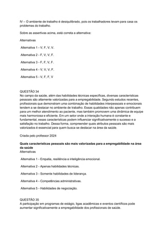IV – O ambiente de trabalho é desiquilibrado, pois os trabalhadores levam para casa os
problemas do trabalho.
Sobre as assertivas acima, está correta a alternativa:
Alternativas
Alternativa 1 - V, F, V, V.
Alternativa 2 - F, V, V, F.
Alternativa 3 - F, F, V, F.
Alternativa 4 - V, V, V, F.
Alternativa 5 - V, F, F, V
QUESTÃO 34
No campo da saúde, além das habilidades técnicas específicas, diversas características
pessoais são altamente valorizadas para a empregabilidade. Segundo estudos recentes,
profissionais que demonstram uma combinação de habilidades interpessoais e emocionais
tendem a se destacar no ambiente de trabalho. Essas qualidades não apenas contribuem
para um melhor atendimento ao paciente, mas também promovem uma dinâmica de equipe
mais harmoniosa e eficiente. Em um setor onde a interação humana é constante e
fundamental, essas características podem influenciar significativamente o sucesso e a
satisfação no trabalho. Dessa forma, compreender quais atributos pessoais são mais
valorizados é essencial para quem busca se destacar na área da saúde.
Criada pelo professor 2024
Quais características pessoais são mais valorizadas para a empregabilidade na área
da saúde
Alternativas
Alternativa 1 - Empatia, resiliência e inteligência emocional.
Alternativa 2 - Apenas habilidades técnicas.
Alternativa 3 - Somente habilidades de liderança.
Alternativa 4 - Competências administrativas.
Alternativa 5 - Habilidades de negociação.
QUESTÃO 35
A participação em programas de estágio, ligas acadêmicas e eventos científicos pode
aumentar significativamente a empregabilidade dos profissionais de saúde.
 