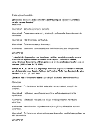 Criada pelo professor 2024
Como essas atividades extracurriculares contribuem para o desenvolvimento da
carreira na área da saúde?
Alternativas
Alternativa 1 - Somente aumentam o currículo.
Alternativa 2 - Proporcionam networking, atualização profissional e desenvolvimento de
habilidades.
Alternativa 3 - Não têm impacto significativo.
Alternativa 4 - Garantem uma vaga de emprego.
Alternativa 5 - Melhoram a capacidade técnica sem influenciar outras competências.
QUESTÃO 36
“…A definição de capacitar, que é melhorar, habilitar, a qual desempenha em um
profissional o aprimoramento de uma ou mais funções. A aquisição dessas
competências é de suma importância para que o profissional seja uma referência em
sua área. (SIMPLICIO e SILVA, 2020)”.
SIMPLICIO, K.L.R; SILVA, E.G. Segurança Alimentar: Capacitação em Boas Práticas
para Colaboradores de Escolas Públicas de Petrolina-PE. Revista Semiárido De Visu,
Petrolina, v. 8, n. 1, p. 15-27, 2020.
Com base nos conhecimento sobre capacitação, assinale a alternativa correta:
Alternativas
Alternativa 1 - Conhecimentos técnicos avançados para aprimorar a produção de
alimentos.
Alternativa 2 - Habilidades específicas para melhorar a eficiência operacional da
organização.
Alternativa 3 - Métodos de produção para reduzir custos operacionais na indústria
alimentícia.
Alternativa 4 - Métodos analíticos para otimizar a produção e qualidade dos produtos
alimentícios.
Alternativa 5 - Conhecimentos teórico-práticos para desenvolver habilidades específicas na
área de alimentos.
QUESTÃO 37
 