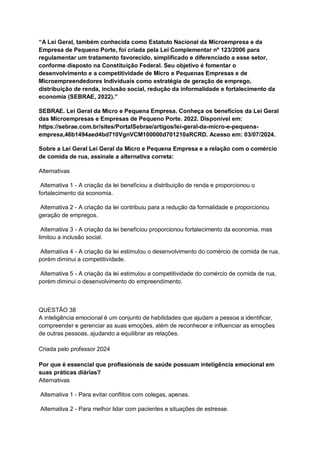 “A Lei Geral, também conhecida como Estatuto Nacional da Microempresa e da
Empresa de Pequeno Porte, foi criada pela Lei Complementar nº 123/2006 para
regulamentar um tratamento favorecido, simplificado e diferenciado a esse setor,
conforme disposto na Constituição Federal. Seu objetivo é fomentar o
desenvolvimento e a competitividade de Micro e Pequenas Empresas e de
Microempreendedores Individuais como estratégia de geração de emprego,
distribuição de renda, inclusão social, redução da informalidade e fortalecimento da
economia (SEBRAE, 2022).”
SEBRAE. Lei Geral da Micro e Pequena Empresa. Conheça os benefícios da Lei Geral
das Microempresas e Empresas de Pequeno Porte. 2022. Disponível em:
https://sebrae.com.br/sites/PortalSebrae/artigos/lei-geral-da-micro-e-pequena-
empresa,46b1494aed4bd710VgnVCM100000d701210aRCRD. Acesso em: 03/07/2024.
Sobre a Lei Geral Lei Geral da Micro e Pequena Empresa e a relação com o comércio
de comida de rua, assinale a alternativa correta:
Alternativas
Alternativa 1 - A criação da lei beneficiou a distribuição de renda e proporcionou o
fortalecimento da economia.
Alternativa 2 - A criação da lei contribuiu para a redução da formalidade e proporcionou
geração de empregos.
Alternativa 3 - A criação da lei beneficiou proporcionou fortalecimento da economia, mas
limitou a inclusão social.
Alternativa 4 - A criação da lei estimulou o desenvolvimento do comércio de comida de rua,
porém diminui a competitividade.
Alternativa 5 - A criação da lei estimulou a competitividade do comércio de comida de rua,
porém diminui o desenvolvimento do empreendimento.
QUESTÃO 38
A inteligência emocional é um conjunto de habilidades que ajudam a pessoa a identificar,
compreender e gerenciar as suas emoções, além de reconhecer e influenciar as emoções
de outras pessoas, ajudando a equilibrar as relações.
Criada pelo professor 2024
Por que é essencial que profissionais de saúde possuam inteligência emocional em
suas práticas diárias?
Alternativas
Alternativa 1 - Para evitar conflitos com colegas, apenas.
Alternativa 2 - Para melhor lidar com pacientes e situações de estresse.
 