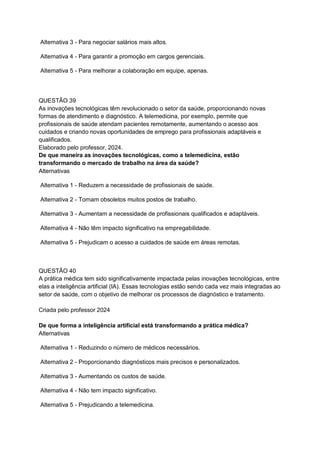 Alternativa 3 - Para negociar salários mais altos.
Alternativa 4 - Para garantir a promoção em cargos gerenciais.
Alternativa 5 - Para melhorar a colaboração em equipe, apenas.
QUESTÃO 39
As inovações tecnológicas têm revolucionado o setor da saúde, proporcionando novas
formas de atendimento e diagnóstico. A telemedicina, por exemplo, permite que
profissionais de saúde atendam pacientes remotamente, aumentando o acesso aos
cuidados e criando novas oportunidades de emprego para profissionais adaptáveis e
qualificados.
Elaborado pelo professor, 2024.
De que maneira as inovações tecnológicas, como a telemedicina, estão
transformando o mercado de trabalho na área da saúde?
Alternativas
Alternativa 1 - Reduzem a necessidade de profissionais de saúde.
Alternativa 2 - Tornam obsoletos muitos postos de trabalho.
Alternativa 3 - Aumentam a necessidade de profissionais qualificados e adaptáveis.
Alternativa 4 - Não têm impacto significativo na empregabilidade.
Alternativa 5 - Prejudicam o acesso a cuidados de saúde em áreas remotas.
QUESTÃO 40
A prática médica tem sido significativamente impactada pelas inovações tecnológicas, entre
elas a inteligência artificial (IA). Essas tecnologias estão sendo cada vez mais integradas ao
setor de saúde, com o objetivo de melhorar os processos de diagnóstico e tratamento.
Criada pelo professor 2024
De que forma a inteligência artificial está transformando a prática médica?
Alternativas
Alternativa 1 - Reduzindo o número de médicos necessários.
Alternativa 2 - Proporcionando diagnósticos mais precisos e personalizados.
Alternativa 3 - Aumentando os custos de saúde.
Alternativa 4 - Não tem impacto significativo.
Alternativa 5 - Prejudicando a telemedicina.
 