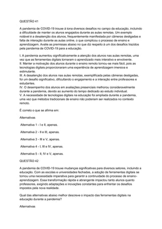 QUESTÃO 41
A pandemia de COVID-19 trouxe à tona diversos desafios no campo da educação, incluindo
a dificuldade de manter os alunos engajados durante as aulas remotas. Um exemplo
notável é a desatenção dos alunos, frequentemente manifestada por câmeras desligadas e
falta de interação durante as aulas online, o que complicou o processo de ensino e
aprendizagem. Avalie as premissas abaixo no que diz respeito à um dos desafios trazidos
pela pandemia de COVID-19 para a educação.
I. A pandemia aumentou significativamente a atenção dos alunos nas aulas remotas, uma
vez que as ferramentas digitais tornaram o aprendizado mais interativo e envolvente.
II. Manter a motivação dos alunos durante o ensino remoto tornou-se mais fácil, pois as
tecnologias digitais proporcionaram uma experiência de aprendizagem imersiva e
estimulante.
III. A desatenção dos alunos nas aulas remotas, exemplificada pelas câmeras desligadas,
foi um desafio significativo, dificultando o engajamento e a interação entre professores e
estudantes.
IV. O desempenho dos alunos em avaliações presenciais melhorou consideravelmente
durante a pandemia, devido ao aumento do tempo dedicado ao estudo individual.
V. A necessidade de tecnologias digitais na educação foi ampliada durante a pandemia,
uma vez que métodos tradicionais de ensino não poderiam ser realizados no contexto
remoto.
É correto o que se afirma em:
Alternativas
Alternativa 1 - I e II, apenas.
Alternativa 2 - II e III, apenas.
Alternativa 3 - III e V, apenas.
Alternativa 4 - I, III e IV, apenas.
Alternativa 5 - II, IV e V, apenas.
QUESTÃO 42
A pandemia de COVID-19 trouxe mudanças significativas para diversos setores, incluindo a
educação. Com as escolas e universidades fechadas, a adoção de ferramentas digitais se
tornou uma necessidade imperativa para garantir a continuidade do processo de ensino-
aprendizagem. Essa transformação rápida e abrangente impactou tanto alunos quanto
professores, exigindo adaptações e inovações constantes para enfrentar os desafios
impostos pela nova realidade.
Qual das alternativas abaixo melhor descreve o impacto das ferramentas digitais na
educação durante a pandemia?
Alternativas
 