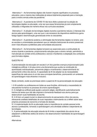 Alternativa 1 - As ferramentas digitais não tiveram impacto significativo no processo
educativo, pois a maioria das instituições já estava totalmente preparada para a transição
para o ensino remoto antes da pandemia.
Alternativa 2 - A pandemia de COVID-19 não teve efeito substancial na adoção de
tecnologias digitais na educação, uma vez que essas ferramentas já eram amplamente
utilizadas e integradas de maneira eficaz nos currículos escolares.
Alternativa 3 - A adoção de tecnologias digitais durante a pandemia reduziu o interesse dos
alunos pela aprendizagem, uma vez que o uso excessivo de dispositivos eletrônicos gerou
fadiga digital e desmotivação generalizada entre os estudantes.
Alternativa 4 - A pandemia acelerou a eliminação das ferramentas digitais no ensino, pois
as escolas e universidades perceberam que os métodos tradicionais de ensino presencial
eram mais eficazes e preferidos pela comunidade educacional.
Alternativa 5 - As ferramentas digitais tornaram-se essenciais para a continuidade do
ensino durante a pandemia, proporcionando soluções para o ensino remoto, permitindo a
manutenção do contato entre professores e alunos e facilitando a adaptação dos conteúdos
para formatos digitais.
QUESTÃO 43
A personalização da educação em escala é um dos grandes avanços proporcionados pela
inteligência artificial. A IA atua como uma ferramenta que auxilia na construção do
aprendizado individualizado, prevenindo plágio e incentivando o desenvolvimento do
pensamento crítico dos alunos. A capacidade da IA de adaptar-se às necessidades
específicas de cada aluno é um dos seus principais benefícios, promovendo um ambiente
de aprendizagem mais eficiente e inclusivo.
Neste contexto, avalie as premissas sobre o papel da IA na personalização da educação:
I. A IA substitui os professores em todas as suas funções, eliminando a necessidade de
educadores humanos no processo de ensino-aprendizagem.
II. A inteligência artificial pode ajudar a prevenir plágio, identificando automaticamente
trechos de textos que não são originais e fornecendo feedback aos alunos para que
desenvolvam suas habilidades de escrita.
III. A IA tem um papel crucial no desenvolvimento do pensamento crítico dos alunos,
oferecendo análises detalhadas de suas respostas e estimulando-os a refletir sobre seus
próprios processos de raciocínio e tomada de decisão.
IV. A implementação de IA na educação reduz a importância do contato pessoal entre
alunos e professores, tornando a aprendizagem uma atividade solitária e dependente de
tecnologias.
V. A personalização da educação através da IA limita a capacidade dos alunos de se
adaptarem a diferentes estilos de ensino e de desenvolverem habilidades de aprendizagem
autônoma.
Alternativas
 