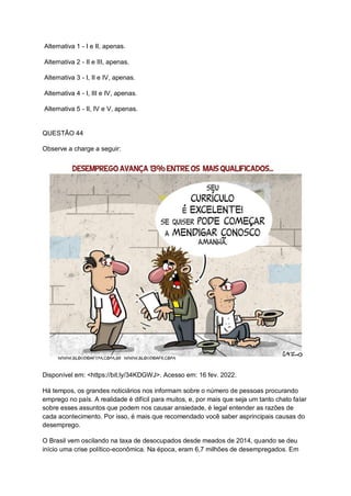 Alternativa 1 - I e II, apenas.
Alternativa 2 - II e III, apenas.
Alternativa 3 - I, II e IV, apenas.
Alternativa 4 - I, III e IV, apenas.
Alternativa 5 - II, IV e V, apenas.
QUESTÃO 44
Observe a charge a seguir:
Disponível em: <https://bit.ly/34KDGWJ>. Acesso em: 16 fev. 2022.
Há tempos, os grandes noticiários nos informam sobre o número de pessoas procurando
emprego no país. A realidade é difícil para muitos, e, por mais que seja um tanto chato falar
sobre esses assuntos que podem nos causar ansiedade, é legal entender as razões de
cada acontecimento. Por isso, é mais que recomendado você saber asprincipais causas do
desemprego.
O Brasil vem oscilando na taxa de desocupados desde meados de 2014, quando se deu
início uma crise político-econômica. Na época, eram 6,7 milhões de desempregados. Em
 