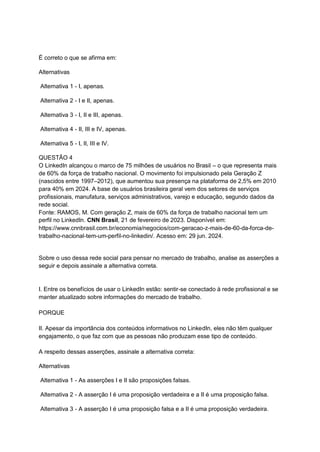 É correto o que se afirma em:
Alternativas
Alternativa 1 - I, apenas.
Alternativa 2 - I e II, apenas.
Alternativa 3 - I, II e III, apenas.
Alternativa 4 - II, III e IV, apenas.
Alternativa 5 - I, II, III e IV.
QUESTÃO 4
O LinkedIn alcançou o marco de 75 milhões de usuários no Brasil – o que representa mais
de 60% da força de trabalho nacional. O movimento foi impulsionado pela Geração Z
(nascidos entre 1997–2012), que aumentou sua presença na plataforma de 2,5% em 2010
para 40% em 2024. A base de usuários brasileira geral vem dos setores de serviços
profissionais, manufatura, serviços administrativos, varejo e educação, segundo dados da
rede social.
Fonte: RAMOS, M. Com geração Z, mais de 60% da força de trabalho nacional tem um
perfil no LinkedIn. CNN Brasil, 21 de fevereiro de 2023. Disponível em:
https://www.cnnbrasil.com.br/economia/negocios/com-geracao-z-mais-de-60-da-forca-de-
trabalho-nacional-tem-um-perfil-no-linkedin/. Acesso em: 29 jun. 2024.
Sobre o uso dessa rede social para pensar no mercado de trabalho, analise as asserções a
seguir e depois assinale a alternativa correta.
I. Entre os benefícios de usar o LinkedIn estão: sentir-se conectado à rede profissional e se
manter atualizado sobre informações do mercado de trabalho.
PORQUE
II. Apesar da importância dos conteúdos informativos no LinkedIn, eles não têm qualquer
engajamento, o que faz com que as pessoas não produzam esse tipo de conteúdo.
A respeito dessas asserções, assinale a alternativa correta:
Alternativas
Alternativa 1 - As asserções I e II são proposições falsas.
Alternativa 2 - A asserção I é uma proposição verdadeira e a II é uma proposição falsa.
Alternativa 3 - A asserção I é uma proposição falsa e a II é uma proposição verdadeira.
 