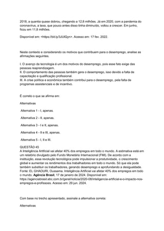 2018, a quantia quase dobrou, chegando a 12,8 milhões. Já em 2020, com a pandemia do
coronavírus, a taxa, que pouco antes disso tinha diminuído, voltou a crescer. Em junho,
ficou em 11,8 milhões.
Disponível em: <https://bit.ly/3JUIQyn>. Acesso em: 17 fev. 2022.
Neste contexto e considerando os motivos que contribuem para o desemprego, analise as
afirmações seguintes.
I. O avanço da tecnologia é um dos motivos do desemprego, pois esse fato exige das
pessoas reaprendizagem.
II. O comportamento das pessoas também gera o desemprego, isso devido a falta de
capacitação e qualificação profissional.
III. A crise política e econômica também contribui para o desemprego, pela falta de
programas assistenciais e de incentivo.
É correto o que se afirma em:
Alternativas
Alternativa 1 - I, apenas.
Alternativa 2 - II, apenas.
Alternativa 3 - I e II, apenas.
Alternativa 4 - II e III, apenas.
Alternativa 5 - I, II e III.
QUESTÃO 45
A Inteligência Artificial vai afetar 40% dos empregos em todo o mundo. A estimativa está em
um relatório divulgado pelo Fundo Monetário Internacional (FMI). De acordo com a
instituição, essa revolução tecnológica pode impulsionar a produtividade, o crescimento
global e aumentar os rendimentos dos trabalhadores em todo o mundo. Só que ela pode
também substituir os trabalhadores, gerando desemprego e aprofundando a desigualdade.
Fonte: EL GHAOURI, Oussama. Inteligência Artificial vai afetar 40% dos empregos em todo
o mundo. Agência Brasil, 17 de janeiro de 2024. Disponível em:
https://agenciabrasil.ebc.com.br/geral/noticia/2020-08/inteligencia-artificial-e-o-impacto-nos-
empregos-e-profissoes. Acesso em: 29 jun. 2024.
Com base no trecho apresentado, assinale a alternativa correta:
Alternativas
 