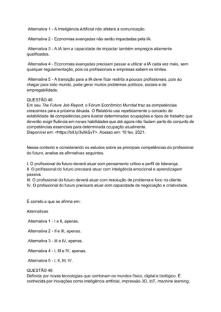 Alternativa 1 - A Inteligência Artificial não afetará a comunicação.
Alternativa 2 - Economias avançadas não serão impactadas pela IA.
Alternativa 3 - A IA tem a capacidade de impactar também empregos altamente
qualificados.
Alternativa 4 - Economias avançadas precisam passar a utilizar a IA cada vez mais, sem
qualquer regulamentação, pois os profissionais e empresas sabem os limites.
Alternativa 5 - A transição para a IA deve ficar restrita a poucos profissionais, pois ao
chegar para todo mundo, pode gerar muitos problemas políticos, sociais e de
empregabilidade.
QUESTÃO 46
Em seu The Future Job Report, o Fórum Econômico Mundial traz as competências
crescentes para a próxima década. O Relatório usa repetidamente o conceito de
estabilidade de competências para ilustrar determinadas ocupações e tipos de trabalho que
deverão exigir fluência em novas habilidades que até agora não faziam parte do conjunto de
competências essenciais para determinada ocupação atualmente.
Disponível em: <https://bit.ly/3v6kSvT>. Acesso em: 15 fev. 2021.
Nesse contexto e considerando os estudos sobre as principais competências do profissional
do futuro, analise as afirmativas seguintes.
I. O profissional do futuro deverá atuar com pensamento crítico e perfil de liderança.
II. O profissional do futuro precisará atuar com inteligência emocional e aprendizagem
passiva.
III. O profissional do futuro deverá atuar com resolução de problema e foco no cliente.
IV. O profissional do futuro precisará atuar com capacidade de negociação e criatividade.
É correto o que se afirma em:
Alternativas
Alternativa 1 - I e II, apenas.
Alternativa 2 - II e III, apenas.
Alternativa 3 - III e IV, apenas.
Alternativa 4 - I, III e IV, apenas.
Alternativa 5 - I, II, III, IV.
QUESTÃO 48
Definida por novas tecnologias que combinam os mundos físico, digital e biológico. É
conhecida por inovações como inteligência artificial, impressão 3D, IoT, machine learning,
 