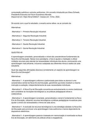 computação quântica e veículos autônomos. Um conceito introduzido por Klaus Schwab,
Presidente Executivo do Fórum Econômico Mundial.
Disponível em: https://bit.ly/3v6kSvT. Acesso em: 15 fev. 2022.
De acordo com o que foi estudado, o excerto acima refere- se ao conceito da:
Alternativas
Alternativa 1 - Primeira Revolução Industrial.
Alternativa 2 - Segunda Revolução Industrial.
Alternativa 3 - Terceira Revolução Industrial.
Alternativa 4 - Quarta Revolução Industrial.
Alternativa 5 - Quinta Revolução Industrial.
QUESTÃO 49
A aprendizagem conectada, personalizada e visível são características fundamentais da
Nova Era da Educação. Nesse novo paradigma, o foco é ajustar a mediação e utilizar
múltiplos recursos para atender às necessidades individuais dos alunos, promovendo uma
aprendizagem mais eficiente, inclusiva e adaptada aos diferentes ritmos e estilos de cada
estudante.
Qual das seguintes afirmações descreve corretamente um aspecto da aprendizagem na
Nova Era da Educação?
Alternativas
Alternativa 1 - A aprendizagem uniforme e padronizada para todos os alunos é uma
característica central da Nova Era da Educação, garantindo que todos recebam a mesma
instrução e avaliação, independentemente de suas necessidades individuais.
Alternativa 2 - A Nova Era da Educação concentra-se exclusivamente no ensino tradicional,
sem considerar as inovações tecnológicas ou as práticas pedagógicas ativas e
colaborativas.
Alternativa 3 - A aprendizagem conectada, personalizada e visível é fundamental na Nova
Era da Educação, utilizando recursos tecnológicos e práticas pedagógicas inovadoras para
ajustar o ensino às necessidades e ritmos de cada aluno.
Alternativa 4 - A exclusão de recursos tecnológicos é uma estratégia adotada na Nova Era
da Educação para promover uma aprendizagem mais autônoma e menos dependente de
dispositivos eletrônicos.
Alternativa 5 - A aprendizagem passiva e baseada em memorização é incentivada na Nova
Era da Educação, em detrimento de práticas ativas e engajadoras.
 