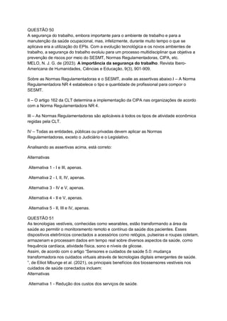QUESTÃO 50
A segurança do trabalho, embora importante para o ambiente de trabalho e para a
manutenção da saúde ocupacional, mas, infelizmente, durante muito tempo o que se
aplicava era a utilização do EPIs. Com a evolução tecnológica e os novos ambientes de
trabalho, a segurança do trabalho evoluiu para um processo multidisciplinar que objetiva a
prevenção de riscos por meio do SESMT, Normas Regulamentadoras, CIPA, etc.
MELO, N. J. G. de (2023). A importância da segurança do trabalho. Revista Ibero-
Americana de Humanidades, Ciências e Educação, 9(3), 901-909.
Sobre as Normas Regulamentadoras e o SESMT, avalie as assertivas abaixo.I – A Norma
Regulamentadora NR 4 estabelece o tipo e quantidade de profissional para compor o
SESMT.
II – O artigo 162 da CLT determina a implementação da CIPA nas organizações de acordo
com a Norma Regulamentadora NR 4.
III – As Normas Regulamentadoras são aplicáveis à todos os tipos de atividade econômica
regidas pela CLT.
IV – Todas as entidades, públicas ou privadas devem aplicar as Normas
Regulamentadoras, exceto o Judiciário e o Legislativo.
Analisando as assertivas acima, está correto:
Alternativas
Alternativa 1 - I e III, apenas.
Alternativa 2 - I, II, IV, apenas.
Alternativa 3 - IV e V, apenas.
Alternativa 4 - II e V, apenas.
Alternativa 5 - II, III e IV, apenas.
QUESTÃO 51
As tecnologias vestíveis, conhecidas como wearables, estão transformando a área da
saúde ao permitir o monitoramento remoto e contínuo da saúde dos pacientes. Esses
dispositivos eletrônicos conectados a acessórios como relógios, pulseiras e roupas coletam,
armazenam e processam dados em tempo real sobre diversos aspectos da saúde, como
frequência cardíaca, atividade física, sono e níveis de glicose.
Assim, de acordo com o artigo “Sensores e cuidados de saúde 5.0: mudança
transformadora nos cuidados virtuais através de tecnologias digitais emergentes de saúde.
”, de Elliot Mbunge et al. (2021), os principais benefícios dos biossensores vestíveis nos
cuidados de saúde conectados incluem:
Alternativas
Alternativa 1 - Redução dos custos dos serviços de saúde.
 