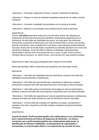 Alternativa 2 - Prevenção, diagnóstico precoce, controle e tratamento de doenças
Alternativa 3 - Reduzir os riscos de infecções hospitalares através de um melhor controle
ambiental.
Alternativa 4 - Aumentar a satisfação dos pacientes com os serviços de saúde.
Alternativa 5 - Melhorar a comunicação entre profissionais de saúde e pacientes.
QUESTÃO 52
O termo soft skills geralmente anda junto com hard skills, ambos são utilizados por
profissionais de Recursos Humanos para identificar características específicas de um
profissional. As hard skills são habilidades técnicas e, de modo geral, são facilmente
mensuráveis e possíveis de desenvolver por meio de treinamentos e cursos, por exemplo.
Durante muito tempo, essa competência foi a principal e mais relevante profissionalmente,
mas esse cenário tem se transformado e atualmente as soft skills aparecem com muito mais
relevância e destaque. Já as soft skills se referem a habilidades comportamentais
relacionadas a maneira como uma pessoa lida com o outro, ou seja, como funciona a
interação dela em grupos e, ao mesmo tempo, como ela lida com suas próprias emoções.
Disponível em: https://www.gupy.io/blog/soft-skills. Acesso em 05 jul 2024.
Sobre essa temática, defina a alternativa que apresenta uma informação correta.
Alternativas
Alternativa 1 - Soft skills são habilidades técnicas específicas, enquanto hard skills são
habilidades comportamentais e interpessoais.
Alternativa 2 - Soft skills são mais transferíveis e aplicáveis em diferentes contextos
profissionais, enquanto hard skills são específicas para uma função ou área de atuação.
Alternativa 3 - Hard skills podem ser facilmente mensuradas por meio de observação e
feedback, enquanto soft skills são mais tangíveis e específicas para uma área de atuação.
Alternativa 4 - Hard skills são adquiridas por meio de experiências pessoais e profissionais,
enquanto soft skills são desenvolvidas por meio de treinamento formal e educação.
Alternativa 5 - As hard skills são avaliadas em trabalhos em equipe, considerando o
resultado como todo, enquanto as soft skills analisam resultados de desenvolvimentos
individuais.
QUESTÃO 53
A partir do estudo “Perfil sociodemográfico dos colaboradores e sua contribuição
para o desenvolvimento da Cultura de Segurança de Alimentos”, os autores
concluíram que o perfil sociodemográfico dos colaboradores pode ajudar na
identificação de talentos e habilidades, no planejamento de capacitações e
treinamentos, na comunicação efetiva e na compreensão do conceito de risco.
 