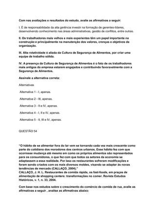 Com nas avaliações e resultados do estudo, avalie as afirmativas a seguir:
I. É de responsabilidade da alta gerência investir na formação de gerentes-líderes,
desenvolvendo conhecimento nas áreas administrativas, gestão de conflitos, entre outras.
II. Os trabalhadores mais velhos e mais experientes têm um papel importante na
construção e principalmente na manutenção dos valores, crenças e objetivos da
organização.
III. Alta rotatividade é aliada da Cultura de Segurança de Alimentos, por criar uma
equipe de trabalho sólida.
IV. A presença da Cultura de Segurança de Alimentos é o fato de os trabalhadores
mais antigos da empresa estarem engajados e contribuindo favoravelmente com a
Segurança de Alimentos.
Assinale a alternativa correta:
Alternativas
Alternativa 1 - I, apenas.
Alternativa 2 - III, apenas.
Alternativa 3 - II e IV, apenas.
Alternativa 4 - I, II e IV, apenas.
Alternativa 5 - II, III e IV, apenas.
QUESTÃO 54
“O hábito de se alimentar fora do lar vem se tornando cada vez mais crescente como
parte do cotidiano dos moradores dos centros urbanos. Esse hábito fez com que
ocorresse mudança até mesmo em como os próprios alimentos são representados
para os consumidores, o que fez com que todos os setores da economia se
adaptassem a essa realidade. Por isso os restaurantes sofreram modificações e
foram sendo criados com os mais diversos moldes, visando se adaptar às novas
tendências de mercado (CALLAÇO, 2004).”
CALLAÇO, J. H. L. Restaurantes de comida rápida, os fast-foods, em praças de
alimentação de shopping centers: transformações no comer. Revista Estudos
Históricos, v. 1, n. 33, 2004.
Com base nos estudos sobre o crescimento do comércio de comida de rua, avalie as
afirmativas a seguir , analise as afirmativas abaixo:
 