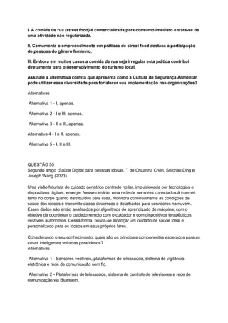 I. A comida de rua (street food) é comercializada para consumo imediato e trata-se de
uma atividade não regularizada.
II. Comumente o empreendimento em práticas de street food destaca a participação
de pessoas do gênero feminino.
III. Embora em muitos casos a comida de rua seja irregular esta prática contribui
diretamente para o desenvolvimento do turismo local,
Assinale a alternativa correta que apresenta como a Cultura de Segurança Alimentar
pode utilizar essa diversidade para fortalecer sua implementação nas organizações?
Alternativas
Alternativa 1 - I, apenas.
Alternativa 2 - I e III, apenas.
Alternativa 3 - II e III, apenas.
Alternativa 4 - I e II, apenas.
Alternativa 5 - I, II e III.
QUESTÃO 55
Segundo artigo “Saúde Digital para pessoas idosas. ”, de Chuanrui Chen, Shichao Ding e
Joseph Wang (2023).
Uma visão futurista do cuidado geriátrico centrado no lar, impulsionada por tecnologias e
dispositivos digitais, emerge. Nesse cenário, uma rede de sensores conectados à internet,
tanto no corpo quanto distribuídos pela casa, monitora continuamente as condições de
saúde dos idosos e transmite dados dinâmicos e detalhados para servidores na nuvem.
Esses dados são então analisados por algoritmos de aprendizado de máquina, com o
objetivo de coordenar o cuidado remoto com o cuidador e com dispositivos terapêuticos
vestíveis autônomos. Dessa forma, busca-se alcançar um cuidado de saúde ideal e
personalizado para os idosos em seus próprios lares.
Considerando o seu conhecimento, quais são os principais componentes esperados para as
casas inteligentes voltadas para idosos?
Alternativas
Alternativa 1 - Sensores vestíveis, plataformas de telessaúde, sistema de vigilância
eletrônica e rede de comunicação sem fio.
Alternativa 2 - Plataformas de telessaúde, sistema de controle de televisores e rede de
comunicação via Bluetooth.
 